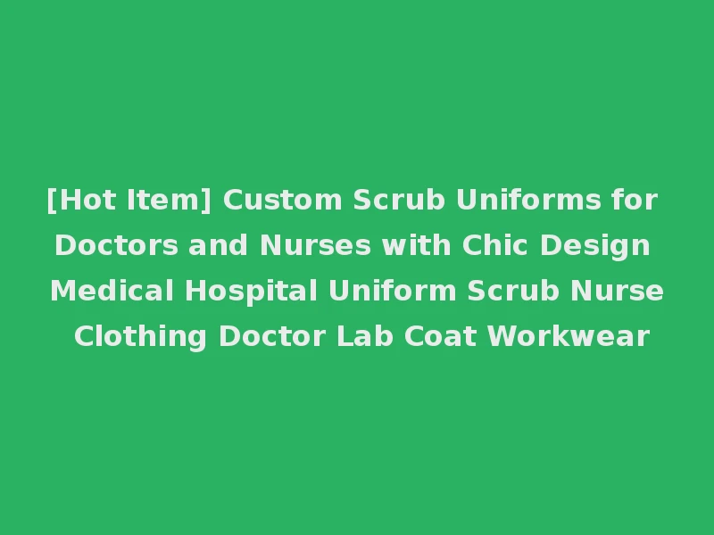 [Hot Item] Custom Scrub Uniforms for Doctors and Nurses with Chic Design Medical Hospital Uniform Scrub Nurse Clothing Doctor Lab Coat Workwear