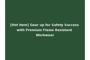 [Hot Item] Gear up for Safety Success with Premium Flame Resistant Workwear