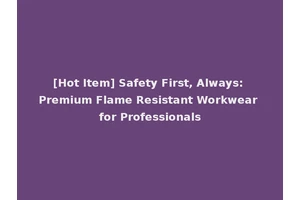 [Hot Item] Safety First, Always: Premium Flame Resistant Workwear for Professionals