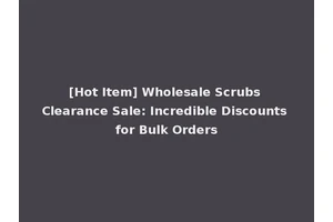 [Hot Item] Wholesale Scrubs Clearance Sale: Incredible Discounts for Bulk Orders