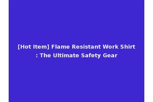 [Hot Item] Flame Resistant Work Shirt: The Ultimate Safety Gear