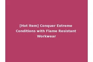 [Hot Item] Conquer Extreme Conditions with Flame Resistant Workwear