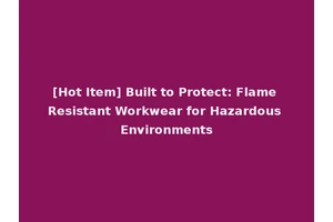 [Hot Item] Built to Protect: Flame Resistant Workwear for Hazardous Environments