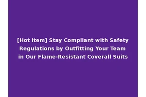 [Hot Item] Stay Compliant with Safety Regulations by Outfitting Your Team in Our Flame-Resistant Coverall Suits