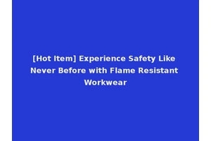 [Hot Item] Experience Safety Like Never Before with Flame Resistant Workwear