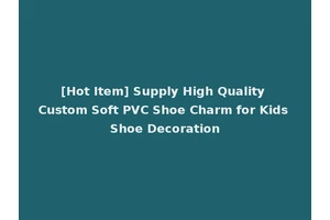 [Hot Item] Supply High Quality Custom Soft PVC Shoe Charm for Kids Shoe Decoration